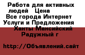 Работа для активных людей › Цена ­ 40 000 - Все города Интернет » Услуги и Предложения   . Ханты-Мансийский,Радужный г.